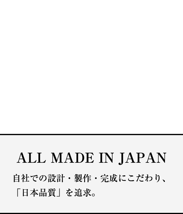 ALL MADE IN JAPAN 自社での設計・製作・完成にこだわり「日本品質」を追求。