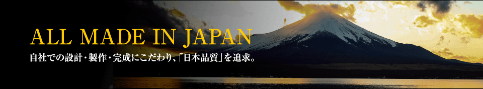 ALL MADE IN JAPAN　自社での設計・製作・完成にこだわり、「日本品質」を追求。